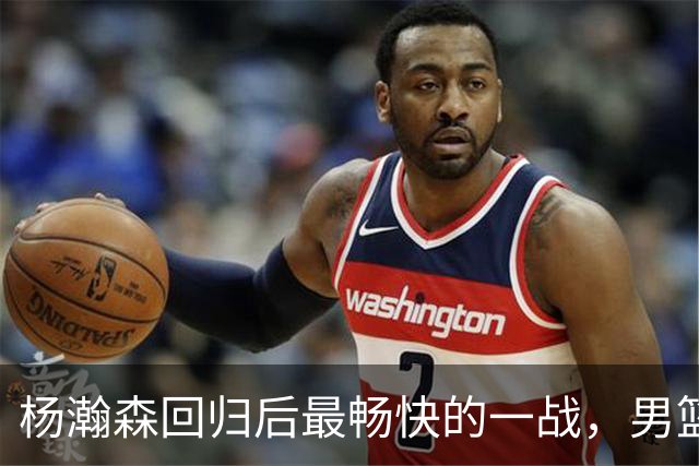 杨瀚森回归后最畅快的一战，男篮大胜振奋士气！